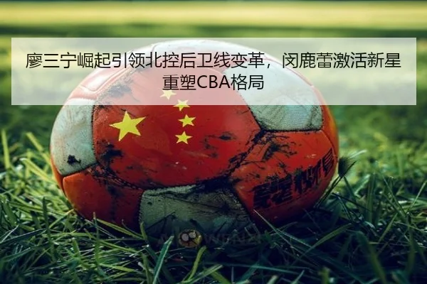 廖三宁崛起引领北控后卫线变革，闵鹿蕾激活新星重塑CBA格局