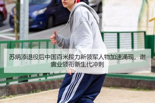 苏炳添退役后中国百米接力新领军人物加速涌现，谢震业领衔新生代冲刺