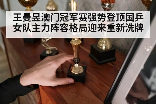 王曼昱澳门冠军赛强势登顶国乒女队主力阵容格局迎来重新洗牌